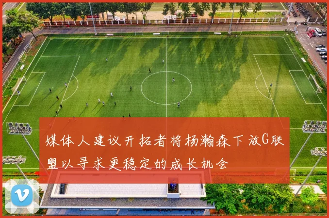 媒体人建议开拓者将杨瀚森下放G联盟以寻求更稳定的成长机会