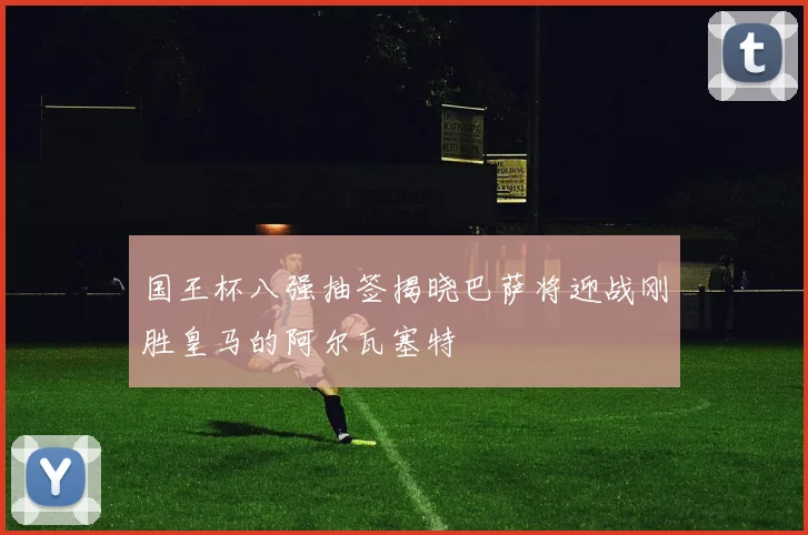 国王杯八强抽签揭晓巴萨将迎战刚胜皇马的阿尔瓦塞特
