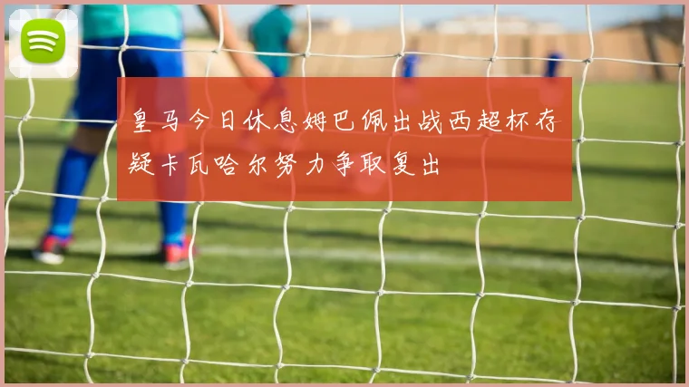 皇马今日休息姆巴佩出战西超杯存疑卡瓦哈尔努力争取复出