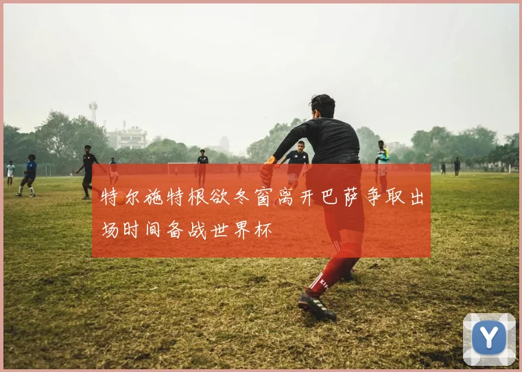 特尔施特根欲冬窗离开巴萨争取出场时间备战世界杯