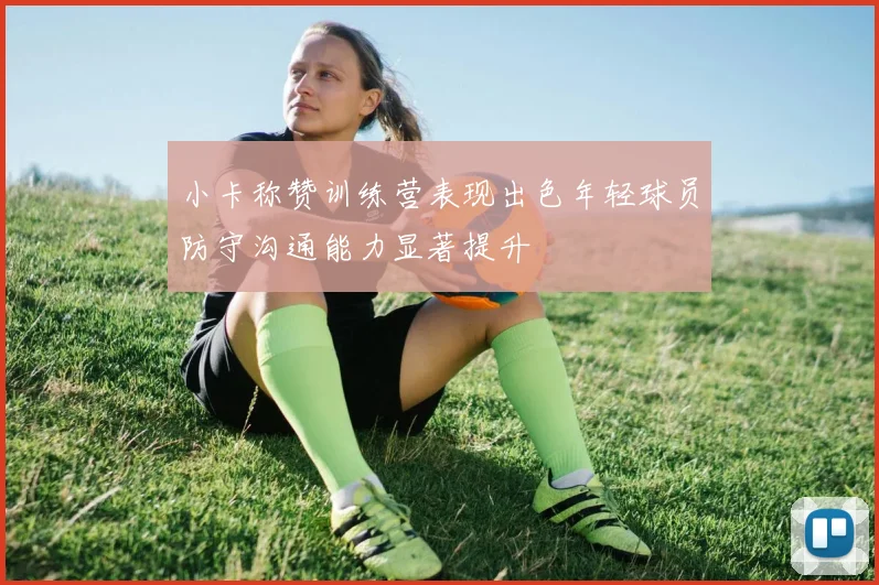 小卡称赞训练营表现出色年轻球员防守沟通能力显著提升