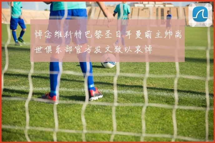 悼念维科特巴黎圣日耳曼前主帅离世俱乐部官方发文致以哀悼