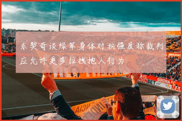 东契奇谈绿军身体对抗强度称裁判应允许更多拉拽抱人行为