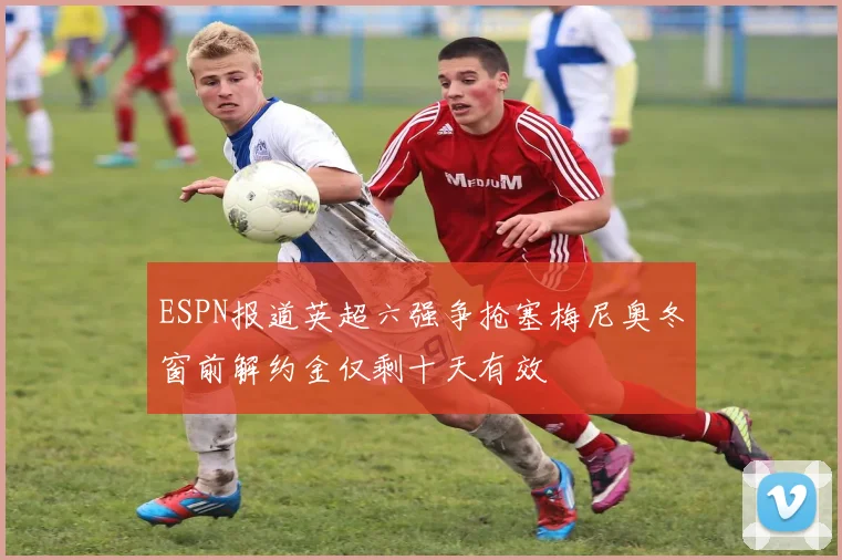 ESPN报道英超六强争抢塞梅尼奥冬窗前解约金仅剩十天有效