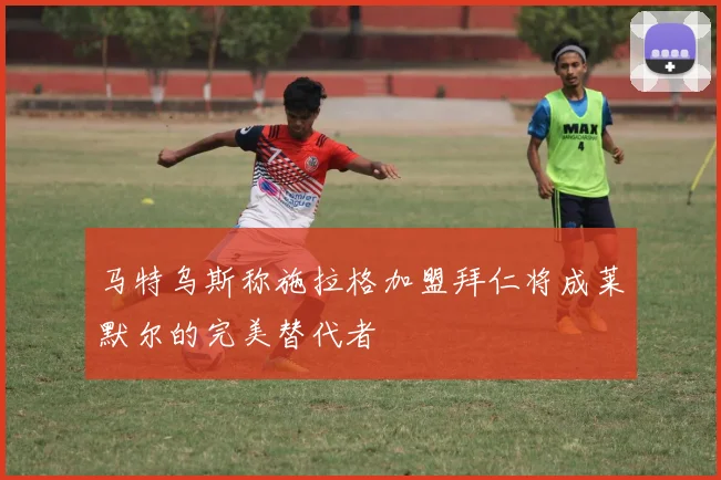 马特乌斯称施拉格加盟拜仁将成莱默尔的完美替代者