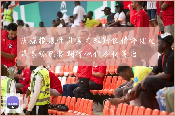 法媒报道登贝莱内维斯伤情评估结果乐观巴黎期待他们尽快复出