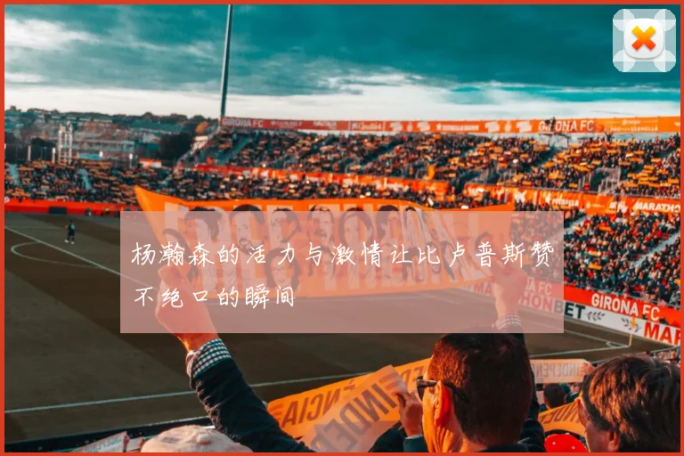 杨瀚森的活力与激情让比卢普斯赞不绝口的瞬间