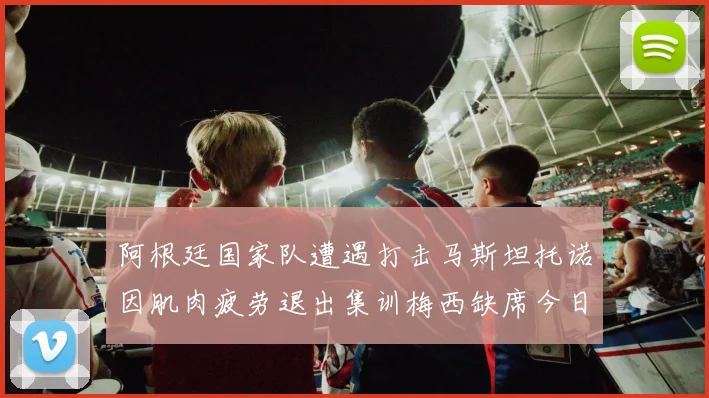 阿根廷国家队遭遇打击马斯坦托诺因肌肉疲劳退出集训梅西缺席今日比赛