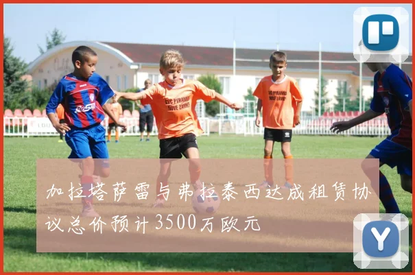 加拉塔萨雷与弗拉泰西达成租赁协议总价预计3500万欧元