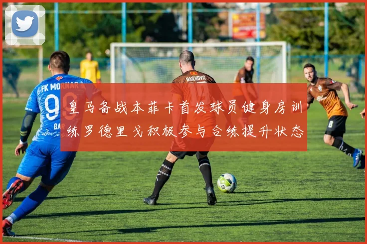 皇马备战本菲卡首发球员健身房训练罗德里戈积极参与合练提升状态