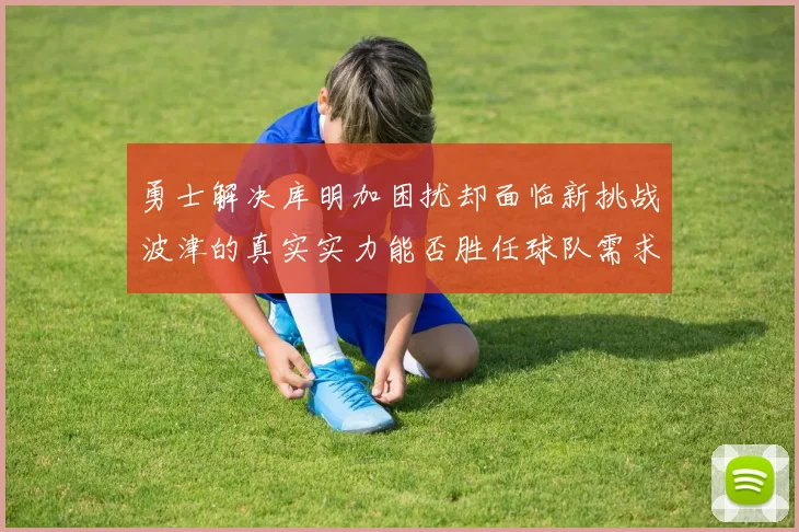 勇士解决库明加困扰却面临新挑战波津的真实实力能否胜任球队需求