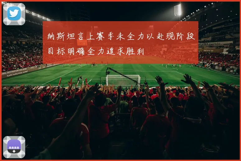 纳斯坦言上赛季未全力以赴现阶段目标明确全力追求胜利