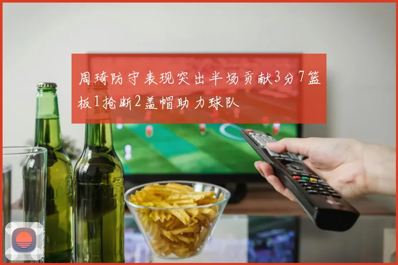 周琦防守表现突出半场贡献3分7篮板1抢断2盖帽助力球队