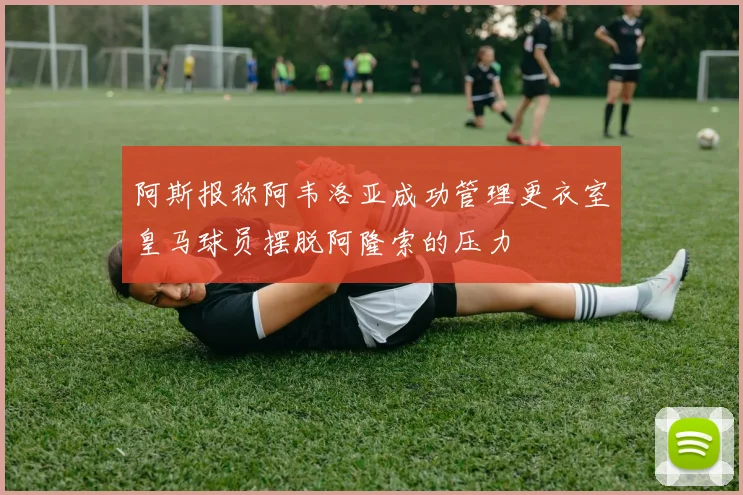 阿斯报称阿韦洛亚成功管理更衣室皇马球员摆脱阿隆索的压力