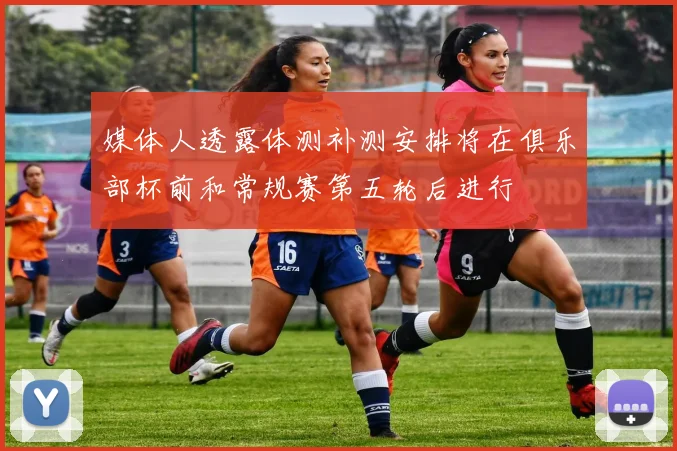 媒体人透露体测补测安排将在俱乐部杯前和常规赛第五轮后进行