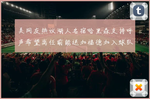 美网友热议湖人名宿哈里森支持呼声希望离任前能送加福德加入球队
