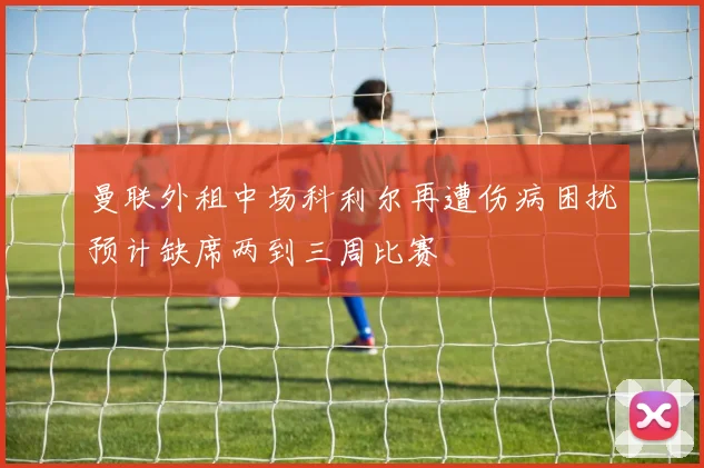 曼联外租中场科利尔再遭伤病困扰预计缺席两到三周比赛