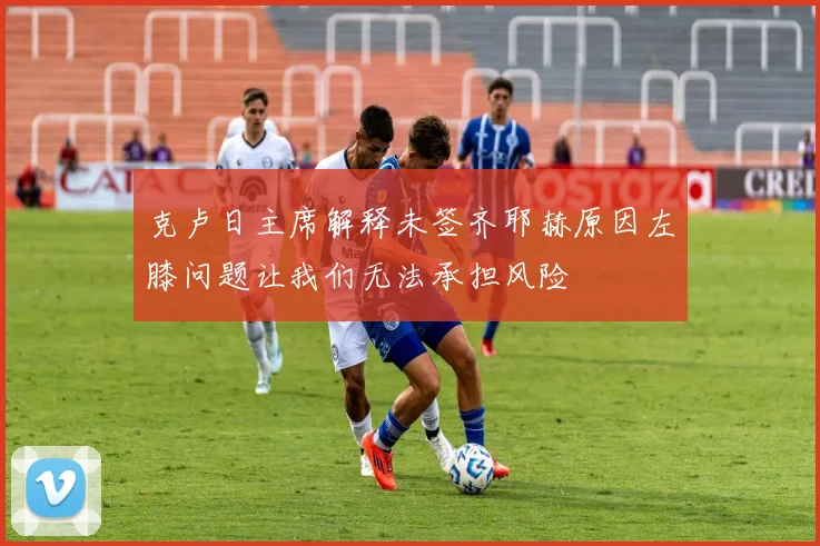 克卢日主席解释未签齐耶赫原因左膝问题让我们无法承担风险