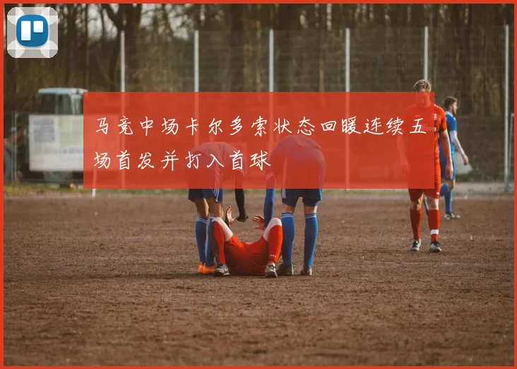 马竞中场卡尔多索状态回暖连续五场首发并打入首球
