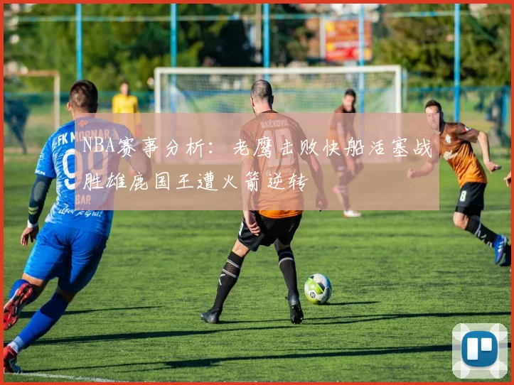 NBA赛事分析：老鹰击败快船活塞战胜雄鹿国王遭火箭逆转