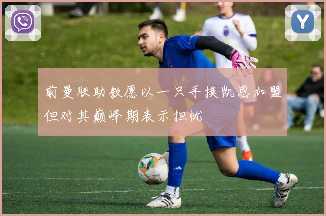 前曼联助教愿以一只手换凯恩加盟但对其巅峰期表示担忧