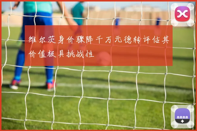 维尔茨身价骤降千万元德转评估其价值极具挑战性