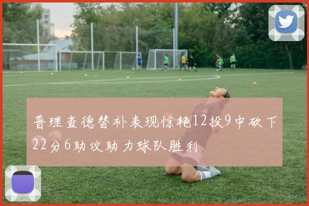普理查德替补表现惊艳12投9中砍下22分6助攻助力球队胜利
