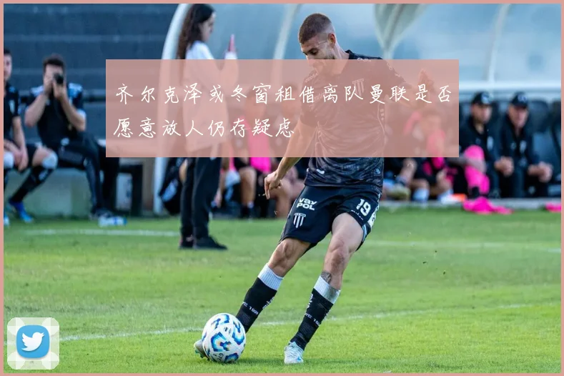 齐尔克泽或冬窗租借离队曼联是否愿意放人仍存疑虑