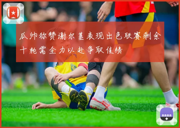 瓜帅称赞谢尔基表现出色联赛剩余十轮需全力以赴争取佳绩