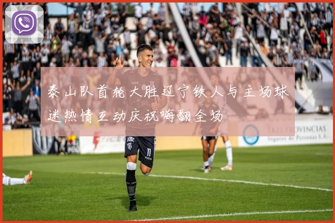 泰山队首轮大胜辽宁铁人与主场球迷热情互动庆祝嗨翻全场