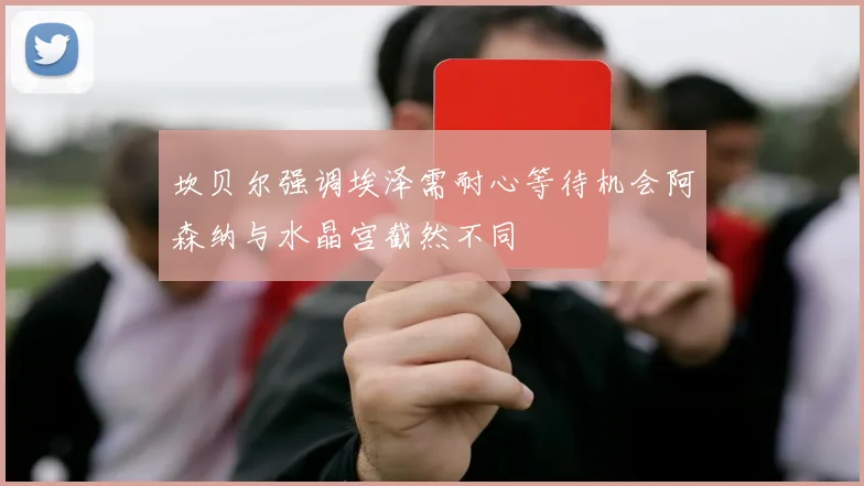 坎贝尔强调埃泽需耐心等待机会阿森纳与水晶宫截然不同