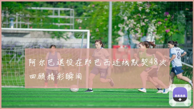 阿尔巴退役在即巴西连线默契48次回顾精彩瞬间