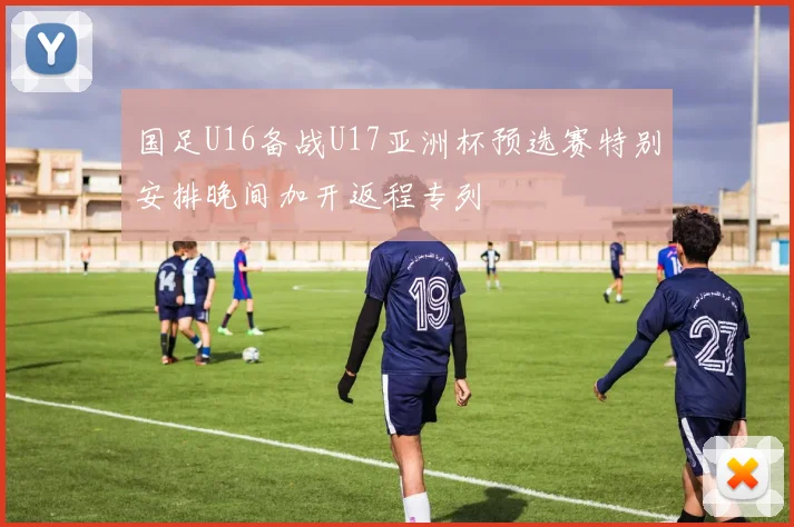 国足U16备战U17亚洲杯预选赛特别安排晚间加开返程专列