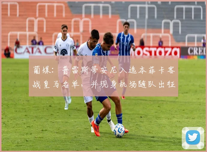 葡媒：普雷斯蒂安尼入选本菲卡客战皇马名单，并现身机场随队出征
