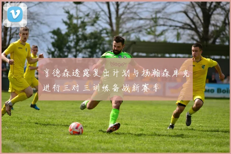 亨德森透露复出计划与杨瀚森库克进行三对三训练备战新赛季