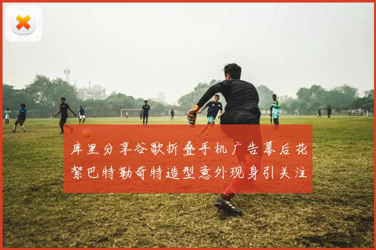 库里分享谷歌折叠手机广告幕后花絮巴特勒奇特造型意外现身引关注